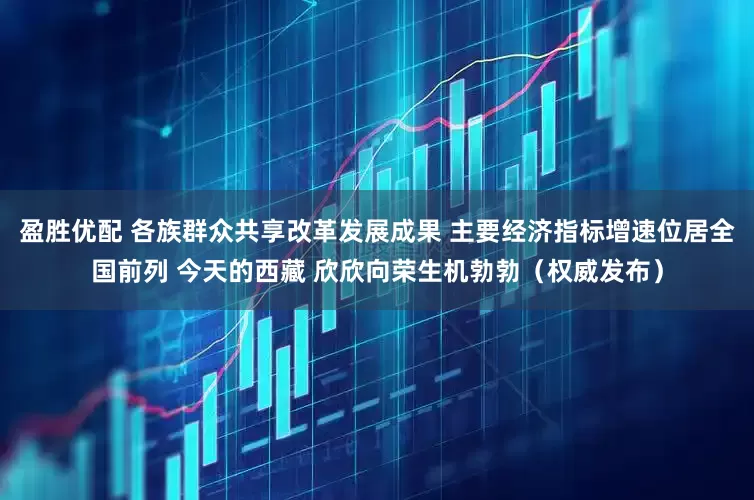 盈胜优配 各族群众共享改革发展成果 主要经济指标增速位居全国前列 今天的西藏 欣欣向荣生机勃勃（权威发布）