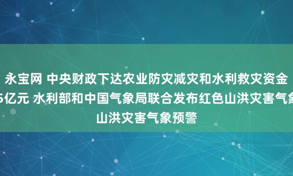 永宝网 中央财政下达农业防灾减灾和水利救灾资金10.15亿元 水利部和中国气象局联合发布红色山洪灾害气象预警