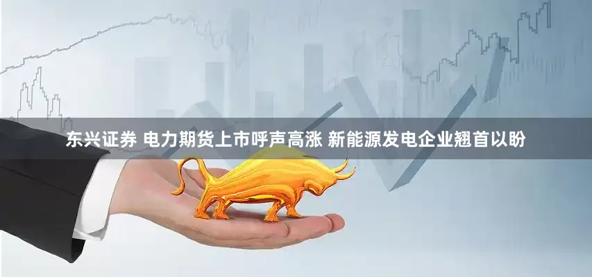 东兴证券 电力期货上市呼声高涨 新能源发电企业翘首以盼