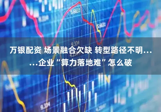 万银配资 场景融合欠缺 转型路径不明……企业“算力落地难”怎么破