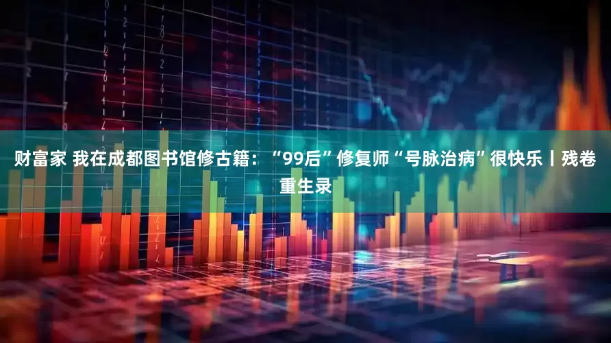 财富家 我在成都图书馆修古籍：“99后”修复师“号脉治病”很快乐丨残卷重生录