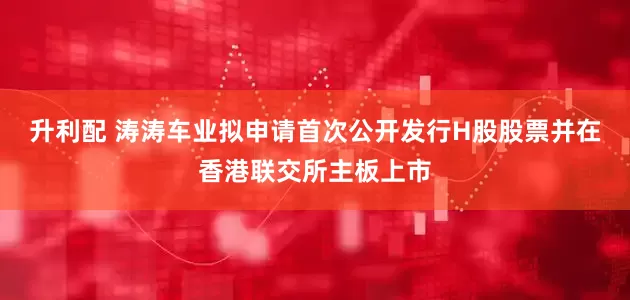 升利配 涛涛车业拟申请首次公开发行H股股票并在香港联交所主板上市