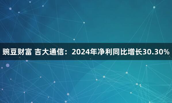 豌豆财富 吉大通信：2024年净利同比增长30.30%