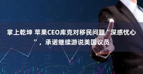 掌上乾坤 苹果CEO库克对移民问题“深感忧心”，承诺继续游说美国议员