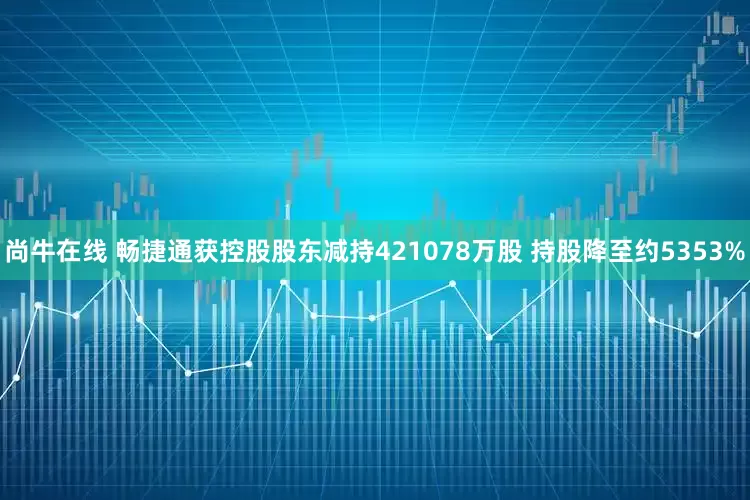 尚牛在线 畅捷通获控股股东减持421078万股 持股降至约5353%