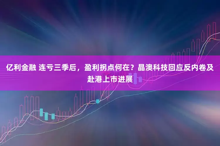 亿利金融 连亏三季后，盈利拐点何在？晶澳科技回应反内卷及赴港上市进展