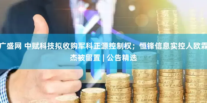 广盛网 中赋科技拟收购军科正源控制权；恒锋信息实控人欧霖杰被留置 | 公告精选