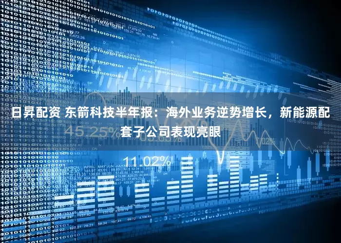 日昇配资 东箭科技半年报：海外业务逆势增长，新能源配套子公司表现亮眼